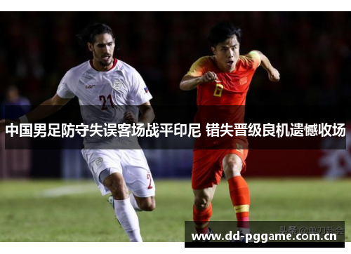 中国男足防守失误客场战平印尼 错失晋级良机遗憾收场 中国男足防守失误客场战平印尼 错失晋级良机遗憾收场